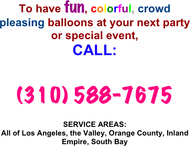 To have fun, colorful, crowd pleasing balloons at your next party or special event, 
CALL: 


(310) 588-7675 

SERVICE AREAS:
All of Los Angeles, the Valley, Orange County, Inland Empire, South Bay